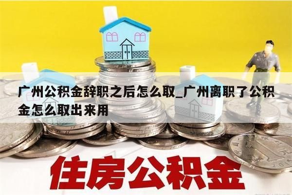 广州公积金辞职之后怎么取_广州离职了公积金怎么取出来用